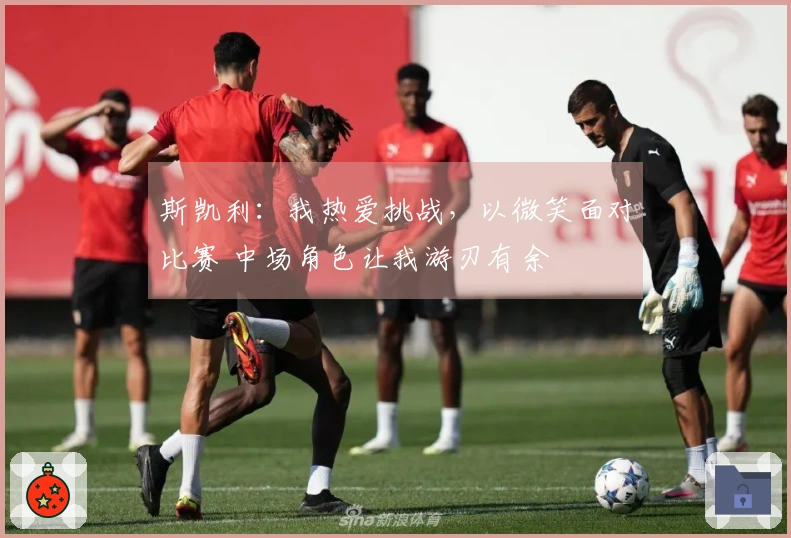 斯凯利：我热爱挑战，以微笑面对比赛 中场角色让我游刃有余