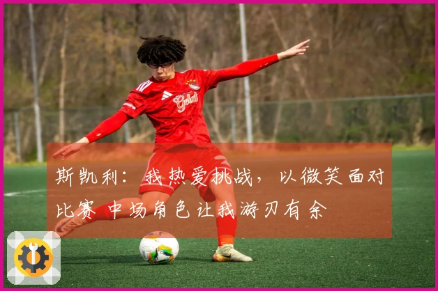 斯凯利:我热爱挑战,以微笑面对比赛 中场角色让我游刃有余